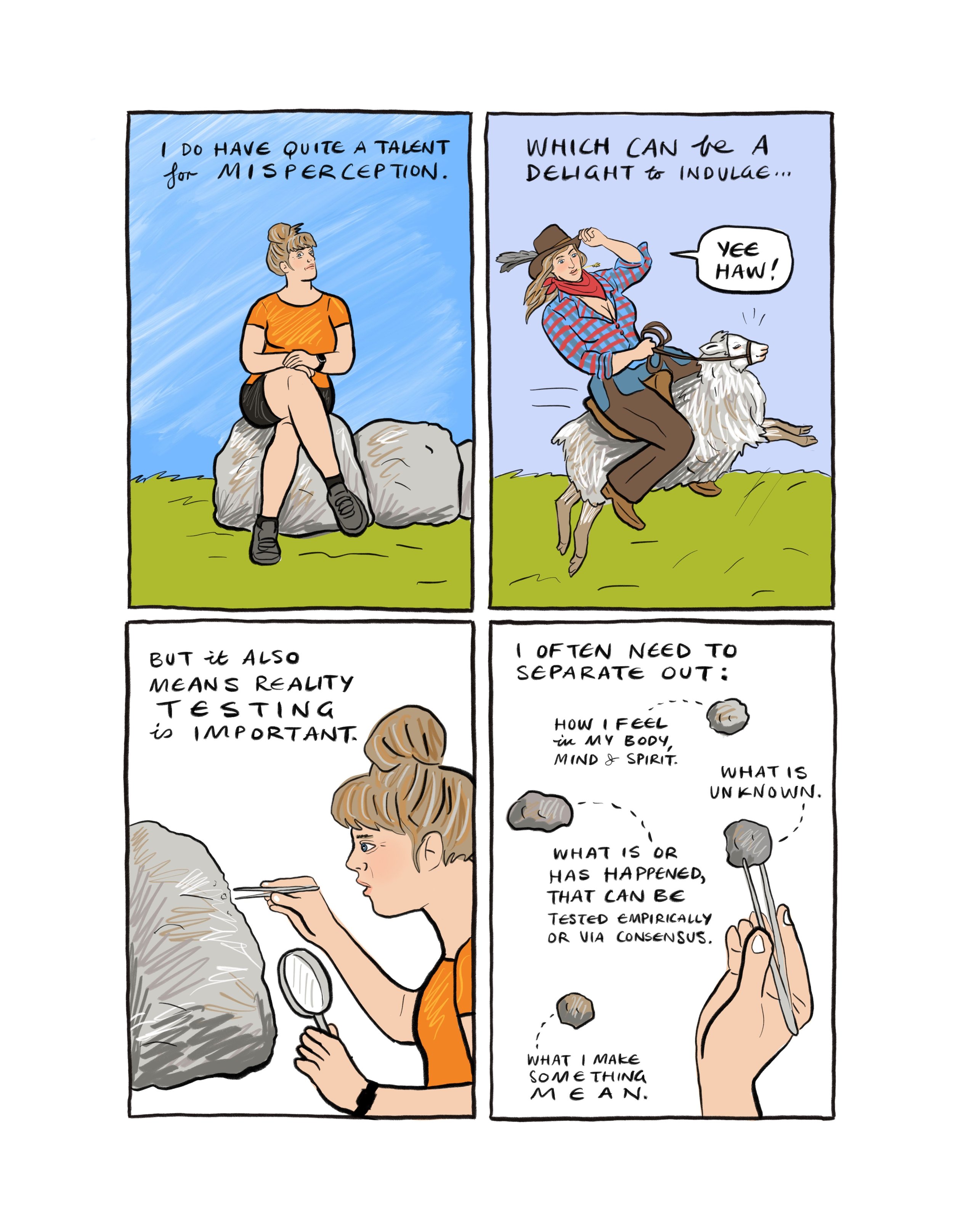Image 1: She sits on the rock, while the words say "I have quite a talent for misconception." Image 2: She rides a sheep, wearing a cowgirl outfit, saying "yeehaw", and the text says "which can be a delight to indulge". Image 3: She holds tweezers close to one of the rocks, looking closely.  Copy says: "But it also means reality testing is important". Image 4: Tweezer holds one small rock, surrounded by others. Copy says: I often need to seprate out: How I feel in my body, mind and spirit. What is unknown.  What is or has happened that can be tested empircally or via consensus. What I make something mean. 